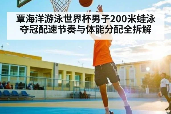 覃海洋游泳世界杯男子200米蛙泳夺冠配速节奏与体能分配全拆解