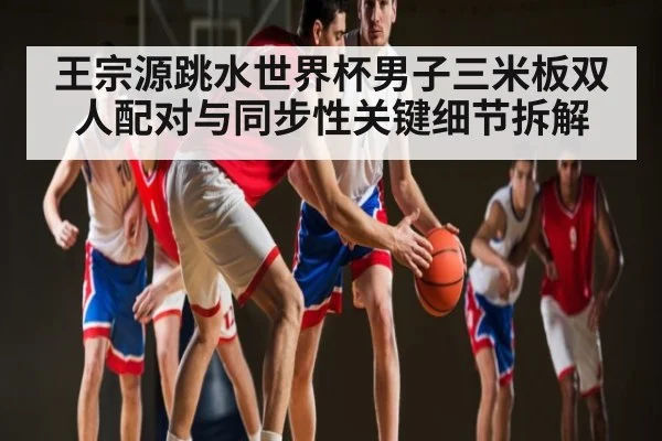 王宗源跳水世界杯男子三米板双人配对与同步性关键细节拆解
